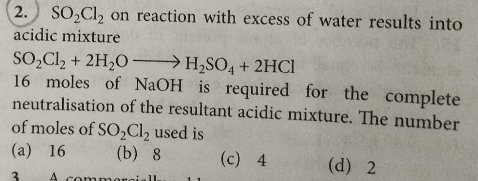 SO2Cl2 on reaction with excess of water results into acidic mixture
SO2Cl2 + 2H2O -> H2SO4 + 2HCl
16 moles of NaOH is required for the complete neutralisation of the resultant acidic mixture. The number of moles of SO2Cl2 used is
(a) 16
(b) 8
(c) 4
(d) 2