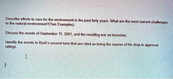 Describe efforts to care for the environment in the past forty years. What are the most current challenges to the natural environment? (Two Examples)
Discuss the events of September 11, 2001, and the resulting war on terrorism.
Identify the events in Bush's second term that are cited as being the causes of his drop in approval ratings.