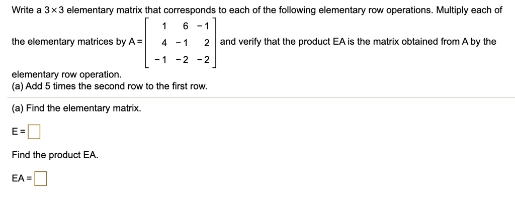 Write a 3 !!! 3 elementary matrix that corresponds to each of the following elementary row operations. Multiply each of the elementary matrices by A = [[1, 6, -1], [4, -1, 2], [-1, -2, -2]] and verify that the product EA is the matrix obtained from A by the elementary row operation.
(a) Add 5 times the second row to the first row.
(a) Find the elementary matrix.
E =
Find the product EA.
EA =