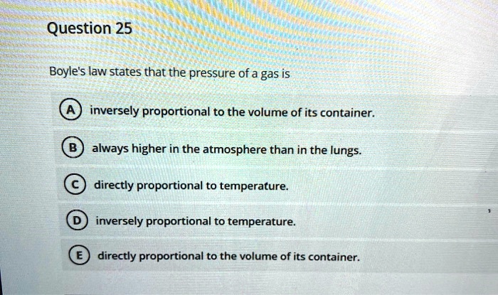 Boyle's law states that the pressure of a gas is

A inversely proportional to the volume of its container.
B always higher in the atmosphere than in the lungs.
C directly proportional to temperature.
D inversely proportional to temperature.
E directly proportional to the volume of its container.