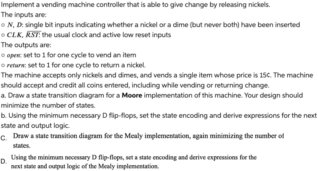 Implement a vending machine controller that is able to give change by releasing nickels.
The inputs are:
? N, D: single bit inputs indicating whether a nickel or a dime (but never both) have been inserted
? CLK, ?R?S?T?: the usual clock and active low reset inputs
The outputs are:
? open: set to 1 for one cycle to vend an item
? return: set to 1 for one cycle to return a nickel.
The machine accepts only nickels and dimes, and vends a single item whose price is 15¢. The machine
should accept and credit all coins entered, including while vending or returning change.
a. Draw a state transition diagram for a Moore implementation of this machine. Your design should
minimize the number of states.
b. Using the minimum necessary D flip-flops, set the state encoding and derive expressions for the next
state and output logic.
C. Draw a state transition diagram for the Mealy implementation, again minimizing the number of
states.
D. Using the minimum necessary D flip-flops, set a state encoding and derive expressions for the
next state and output logic of the Mealy implementation.