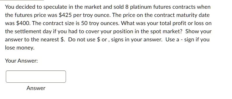 You decided to speculate in the market and sold 8 platinum futures contracts when
the futures price was 425 per troy ounce. The price on the contract maturity date
was400. The contract size is 50 troy ounces. What was your total profit or loss on
the settlement day if you had to cover your position in the spot market? Show your
answer to the nearest . Do not use or , signs in your answer. Use a - sign if you
lose money.