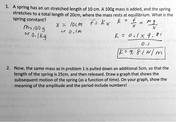 1. A spring has an un stretched length of 10 cm. A 100g mass is added, and the spring stretches to a total length of 20cm, where the mass rests at equilibrium. What is the spring constant?
m=100 g or 0.1kg
x = 10cm or 0.1m
f = kx
k = f/x = mg/x
k = 0.1 * 9.81 / 0.1
k = 9.81 N/m

2. Now, the same mass as in problem 1 is pulled down an additional 5cm, so that the length of the spring is 25cm, and then released. Draw a graph that shows the subsequent motion of the spring (as a function of time). On your graph, show the meaning of the amplitude and the period-include numbers!