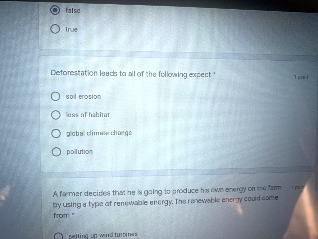 false
true
Deforestation leads to all of the following expect *
soil erosion
loss of habitat
global climate change
pollution
A farmer decides that he is going to produce his own energy on the farm
by using a type of renewable energy. The renewable energy could come from *
setting up wind turbines