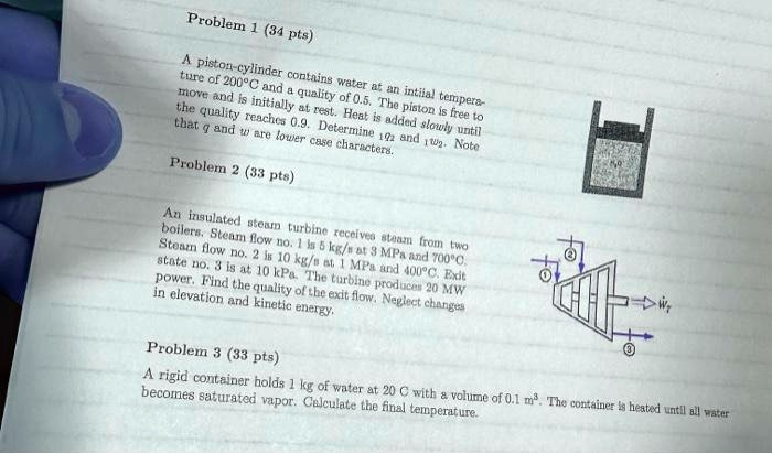 Problem 1 (34 pts)
A piston-cylinder contains water at an intilal tempera-
ture of 200°C and a quality of 0.5. The piston is free to
move and is initially at rest. Heat is added slowly until
the quality reaches 0.9. Determine v2 and w2. Note
that g and w are lower case characters.
Problem 2 (33 pts)
An insulated steam turbine receives steam from two
boilers. Steam flow no. 1 is 5 kg/s at 3 MPa and 700°C.
Steam flow no. 2 is 10 kg/s at 1 MPa and 400°C. Exit
state no. 3 is at 10 kPa. The turbine produces 20 MW
power. Find the quality of the exit flow. Neglect changes
in elevation and kinetic energy.
Problem 3 (33 pts)
A rigid container holds 1 kg of water at 20 C with a volume of 0.1 m³. The container is heated until all water
becomes saturated vapor. Calculate the final temperature.