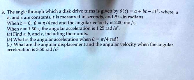 3. The angle through which a disk drive turns is given by ?(t) = a + bt - ct³, where, a, b, and c are constants, t is measured in seconds, and ? is in radians. When t = 0, ? = ?/4 rad and the angular velocity is 2.00 rad/s. When t = 1.50 s, the angular acceleration is 1.25 rad/s². (a) Find a, b, and c, including their units. (b) What is the angular acceleration when ? = ?/4 rad? (c) What are the angular displacement and the angular velocity when the angular acceleration is 3.50 rad/s²