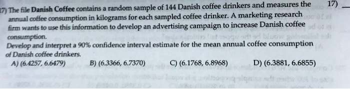 The file Danish Coffee contains a random sample of 144 Danish coffee drinkers and measures the annual coffee consumption in kilograms for each sampled coffee drinker. A marketing research firm wants to use this information to develop an advertising campaign to increase Danish coffee consumption. Develop and interpret a 90% confidence interval estimate for the mean annual coffee consumption of Danish coffee drinkers. A) (6.4257, 6.6479) B) (6.3366, 6.7370) C) (6.1768, 6.8968) D) (6.3881, 6.6855)