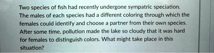 Two species of fish had recently undergone sympatric speciation.
The males of each species had a different coloring through which the
females could identify and choose a partner from their own species.
After some time, pollution made the lake so cloudy that it was hard
for females to distinguish colors. What might take place in this
situation?
