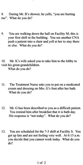 8. During Mr. B's shower, he yells, "you are hurting
me". What do you do?

9. You are walking down the hall on Facility M; this is
your first shift in the building. You see another CNA
push a patient into a chair and yell at her to stay there
or else. What do you do?

10. Mr. K's wife asked you to take him to the lobby to
visit his great-grandchildren.
What do you do?

11. The Treatment Nurse asks you to put on a medicated
cream and dressing on Mrs. G's foot after her bath.
What do you do?

12. Mr. G has been described to you as a difficult patient.
You remind him after breakfast that it is bath day.
His response is "not today". What do you do?

13. You are scheduled for the 7-3 shift at Facility S. You
get up late and are not feeling very well. At 6:15 a.m.
you decide that you cannot work today. What do you
do?