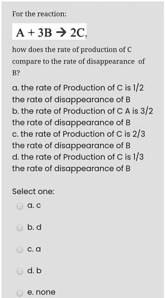 For the reaction:
A + 3B ? 2C,
how does the rate of production of C compare to the rate of disappearance of B?
a. the rate of Production of C is 1/2 the rate of disappearance of B
b. the rate of Production of C A is 3/2 the rate of disappearance of B
c. the rate of Production of C is 2/3 the rate of disappearance of B
d. the rate of Production of C is 1/3 the rate of disappearance of B
Select one:
a. c
b. d
c. a
d. b
e. none