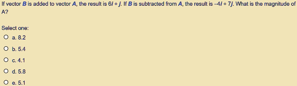 If vector B is added to vector A, the result is 6i + j. If B is subtracted from A, the result is -4i + 7j. What is the magnitude of A?
Select one:
a. 8.2
b. 5.4
c. 4.1
d. 5.8
e. 5.1
