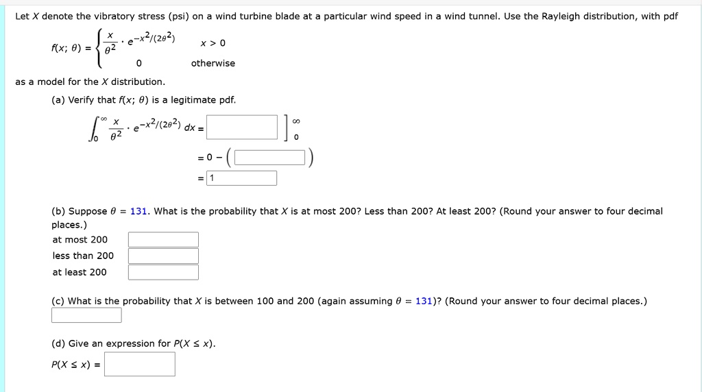Let X denote the vibratory stress (psi) on a wind turbine blade at a particular wind speed in a wind tunnel. Use the Rayleigh distribution, with pdf
f(x; ?) = 
x/?² ? e??²?(²?²)  x > 0
0  otherwise
as a model for the X distribution.
(a) Verify that f(x; ?) is a legitimate pdf.
??? x/?² ? e??²?(²?²) dx = [ ] ??
= 0 ? ( )
= 1
(b) Suppose ? = 131. What is the probability that X is at most 200? Less than 200? At least 200? (Round your answer to four decimal places.)
at most 200
less than 200
at least 200
(c) What is the probability that X is between 100 and 200 (again assuming ? = 131)? (Round your answer to four decimal places.)
(d) Give an expression for P(X ? x).
P(X ? x) =
