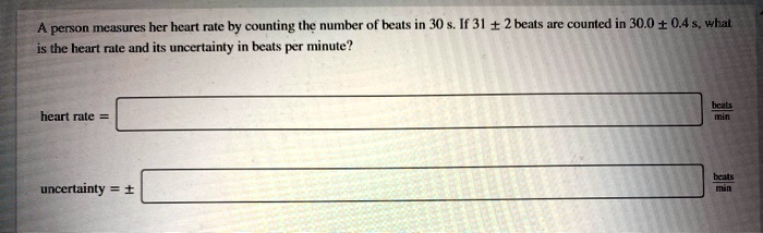 A person measures her heart rate by counting the number of beats in 30 s. If 31 ± 2 beats are counted in 30.0 ± 0.4 s, what is the heart rate and its uncertainty in beats per minute?

heart rate =
beats / min

uncertainty = ±
beats / min