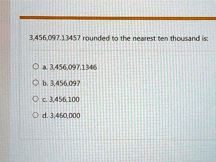 3,456,097.13457 rounded to the nearest ten thousand is:
a. 3,456,097.1346
b. 3,456,097
c. 3,456,100
d. 3,460,000