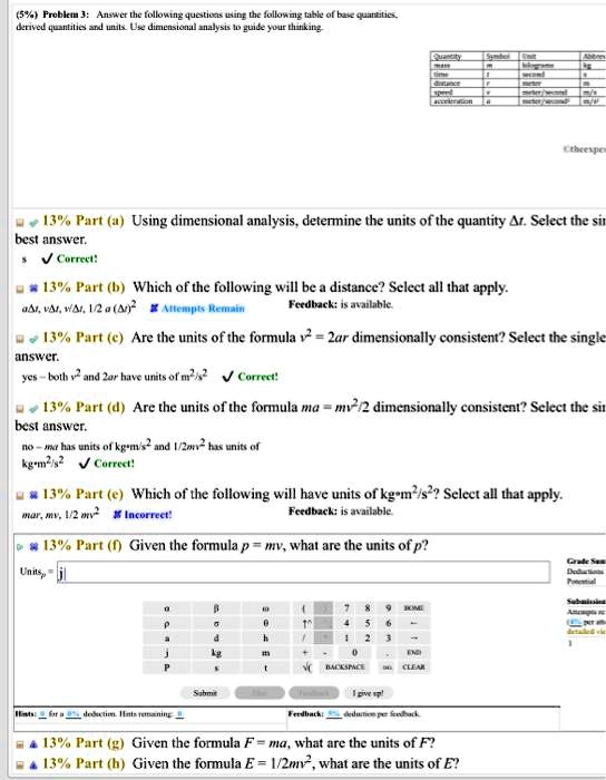 (5%) Problem 3: Answer the following questions using the following table of base quantities, derived quantities and units. Use dimensional analysis to guide your thinking.

Part (a) Using dimensional analysis, determine the units of the quantity ?t. Select the best answer.
s

Part (b) Which of the following will be a distance? Select all that apply.
a?t, v?t, v/?t, 1/2 a (?t)²

Part (c) Are the units of the formula v² = 2ar dimensionally consistent? Select the single answer.
yes - both v² and 2ar have units of m²/s²

Part (d) Are the units of the formula ma = mv²/2 dimensionally consistent? Select the best answer.
no - ma has units of kg·m/s² and 1/2mv² has units of kg·m²/s²

Part (e) Which of the following will have units of kg·m²/s²? Select all that apply.
mar, mv, 1/2 mv²

Part (f) Given the formula p = mv, what are the units of p?
Unitsp = j

Part (g) Given the formula F = ma, what are the units of F?
Part (h) Given the formula E = 1/2mv², what are the units of E?
