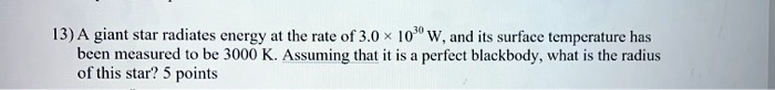 13) A giant star radiates energy at the rate of 3.0 	imes 10^30 W, and its surface temperature has been measured to be 3000 K. Assuming that it is a perfect blackbody, what is the radius of this star? 5 points