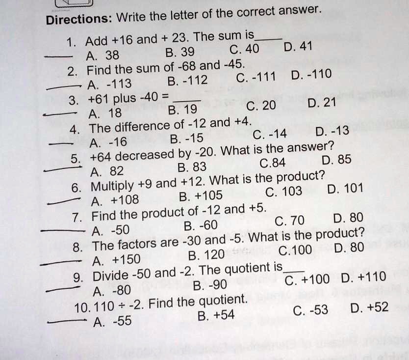 Directions: Write the letter of the correct answer.
1. Add +16 and + 23. The sum is 
A. 38
B. 39
C. 40
D. 41
2. Find the sum of -68 and -45.
A. -113
B. -112
C. -111
D. -110
3. +61 plus -40 = 
A. 18
B. 19
C. 20
D. 21
4. The difference of -12 and +4.
A. -16
B. -15
C. -14
D. -13
5. +64 decreased by -20. What is the answer?
A. 82
B. 83
C. 84
D. 85
6. Multiply +9 and +12. What is the product?
A. +108
B. +105
C. 103
D. 101
7. Find the product of -12 and +5.
A. -50
B. -60
C. 70
D. 80
8. The factors are -30 and -5. What is the product?
A. +150
B. 120
C. 100
D. 80
9. Divide -50 and -2. The quotient is 
A. -80
B. -90
C. +100
D. +110
10. 110 (div) -2. Find the quotient.
A. -55
B. +54
C. -53
D. +52