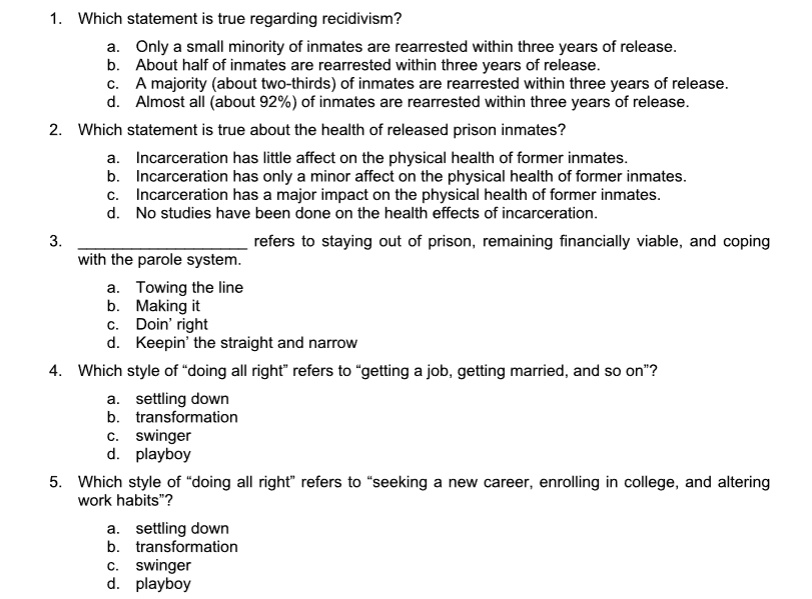 1. Which statement is true regarding recidivism?
a. Only a small minority of inmates are rearrested within three years of release.
b. About half of inmates are rearrested within three years of release.
c. A majority (about two-thirds) of inmates are rearrested within three years of release.
d. Almost all (about 92%) of inmates are rearrested within three years of release.
2. Which statement is true about the health of released prison inmates?
a. Incarceration has little affect on the physical health of former inmates.
b. Incarceration has only a minor affect on the physical health of former inmates.
c. Incarceration has a major impact on the physical health of former inmates.
d. No studies have been done on the health effects of incarceration.
3.  refers to staying out of prison, remaining financially viable, and coping
with the parole system.
a. Towing the line
b. Making it
c. Doin' right
d. Keepin' the straight and narrow
4. Which style of "doing all right" refers to "getting a job, getting married, and so on"?
a. settling down
b. transformation
c. swinger
d. playboy
5. Which style of "doing all right" refers to "seeking a new career, enrolling in college, and altering
work habits"?
a. settling down
b. transformation
c. swinger
d. playboy