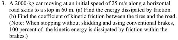 3. A 2000-kg car moving at an initial speed of 25 m/s along a horizontal road skids to a stop in 60 m. (a) Find the energy dissipated by friction. (b) Find the coefficient of kinetic friction between the tires and the road. (Note: When stopping without skidding and using conventional brakes, 100 percent of the kinetic energy is dissipated by friction within the brakes.)