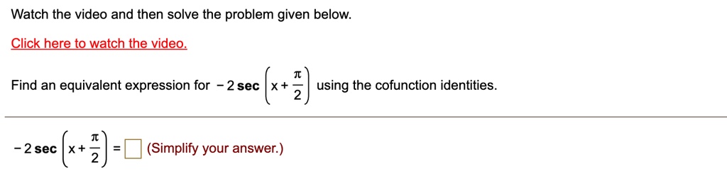 Watch the video and then solve the problem given below.
Click here to watch the video.
Find an equivalent expression for -2secleft(x + fracpi2ight) using the cofunction identities.
-2secleft(x + fracpi2ight) = square (Simplify your answer.)