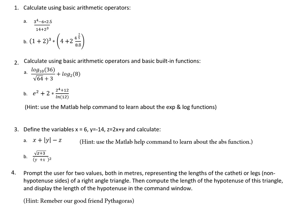 1. Calculate using basic arithmetic operators:
a.
(3^4 - 6 ×2.5)/(14 + 2^3)
b. (1 + 2)^3 × (4 + 2 (2)/(8.8))

2. Calculate using basic arithmetic operators and basic built-in functions:
a. (log10(36))/(√(64) + 3) + log2(8)
b. e^2 + 2 ×(24 + 12)/(ln(12))
(Hint: use the Matlab help command to learn about the exp     log functions)

3. Define the variables x = 6, y=-14, z=2x+y and calculate:
a. x + |y| - z
b. (√(z+3))/((y + x)^2)
(Hint: use the Matlab help command to learn about the abs function.)

4. Prompt the user for two values, both in metres, representing the lengths of the catheti or legs (non-
hypotenuse sides) of a right angle triangle. Then compute the length of the hypotenuse of this triangle,
and display the length of the hypotenuse in the command window.
(Hint: Remeber our good friend Pythagoras)