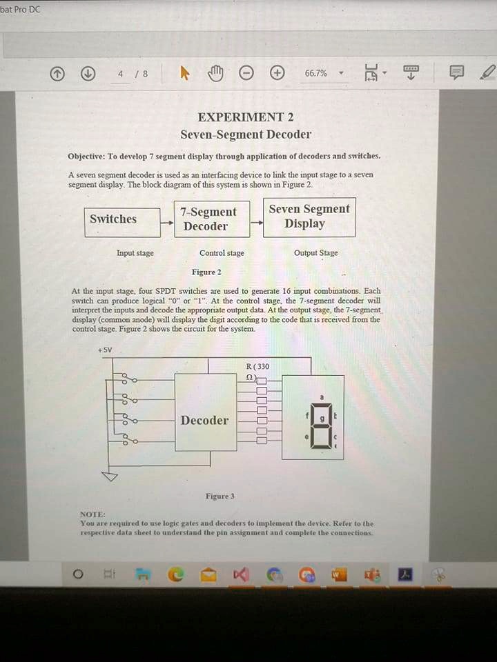 EXPERIMENT 2
Seven-Segment Decoder
Objective: To develop 7 segment display through application of decoders and switches.
A seven segment decoder is used as an interfacing device to link the input stage to a seven
segment display. The block diagram of this system is shown in Figure 2..
Switches
7-Segment
Decoder
Seven Segment
Display
Input stage
Control stage
Output Stage
Figure 2
At the input stage, four SPDT switches are used to generate 16 input combinations. Each
switch can produce logical "0" or "1". At the control stage, the 7-segment decoder will
interpret the inputs and decode the appropriate output data. At the output stage, the 7-segment
display (common anode) will display the digit according to the code that is received from the
control stage. Figure 2 shows the circuit for the system.
+5V
R (330
Decoder
8
NOTE:
Figure 3
You are required to use logic gates and decoders to implement the device. Refer to the
respective data sheet to understand the pin assignment and complete the connections.