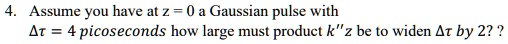 4. Assume you have at z = 0 a Gaussian pulse with 

Δτ = 4 picoseconds how large must product k”z be to widen Δτ by 2?