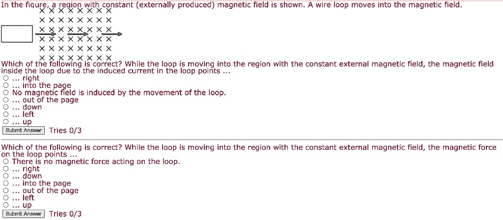 In the figure, a region with constant (externally produced) magnetic field is shown. A wire loop moves into the magnetic field.
Which of the following is correct? While the loop is moving into the region with the constant external magnetic field, the magnetic field inside the loop due to the induced current in the loop points ...
right
into the page
No magnetic field is induced by the movement of the loop.
out of the page
down
left
up

Which of the following is correct? While the loop is moving into the region with the constant external magnetic field, the magnetic force on the loop points ...
There is no magnetic force acting on the loop.
right
down
into the page
out of the page
left
up