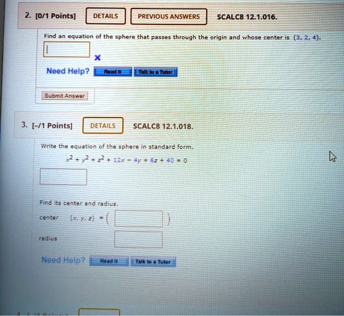 2. [0/1 Points] DETAILS PREVIOUS ANSWERS SCALC8 12.1.016.
Find an equation of the sphere that passes through the origin and whose center is (3, 2, 4).
Need Help? Read it Talk to a Tutor
Submit Answer
3. [-/1 Points] DETAILS SCALC8 12.1.018.
Write the equation of the sphere in standard form.
x^2 + y^2 + z^2 + 12x - 4y + 6z + 40 = 0
Find its center and radius.
center (x, y, z) =
radius
Need Help? Read it Talk to a Tutor