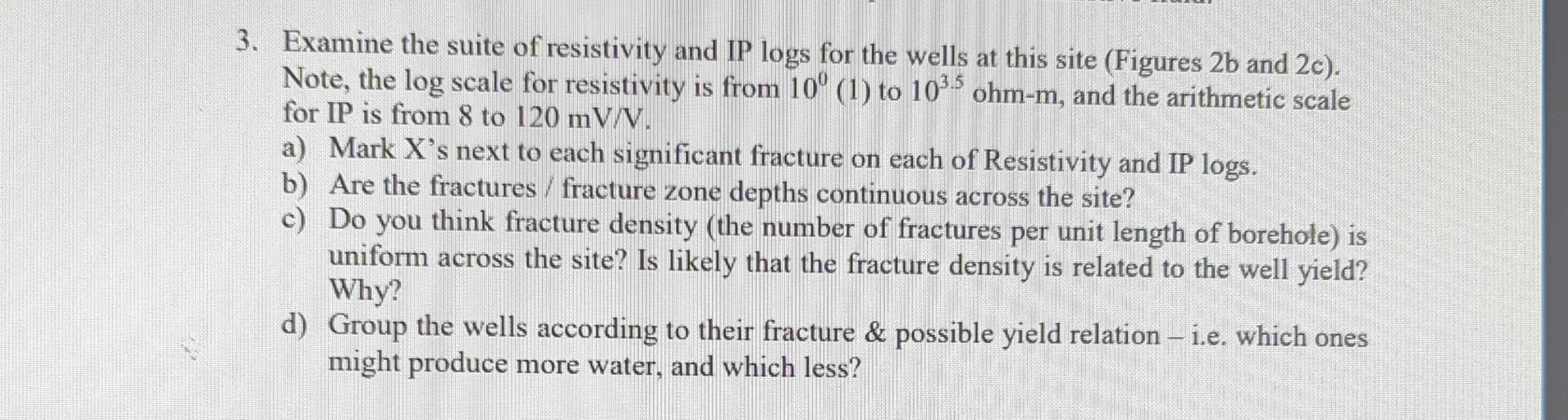 3. Examine the suite of resistivity and IP logs for the wells at this site (Figures 2 b and 2 c ). Note, the log scale for resistivity is from 10^0 (1) to 10^3.5ohm-m, and the arithmetic scale for IP is from 8 to 120 mV / V.
a) Mark X's next to each significant fracture on each of Resistivity and IP logs.
b) Are the fractures / fracture zone depths continuous across the site?
c) Do you think fracture density (the number of fractures per unit length of borehole) is uniform across the site? Is likely that the fracture density is related to the well yield? Why?
d) Group the wells according to their fracture & possible yield relation - i.e. which ones might produce more water, and which less?
