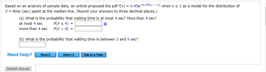 Based on an analysis of sample data, an article proposed the pdf f(x) = 0.45e^-0.45(x - 1) when x ge 1 as a model for the distribution of
X = time (sec) spent at the median line. (Round your answers to three decimal places.)
(a) What is the probability that waiting time is at most 4 sec? More than 4 sec?
at most 4 sec  P(X le 4) =
more than 4 sec  P(X > 4) =
(b) What is the probability that waiting time is between 3 and 9 sec?