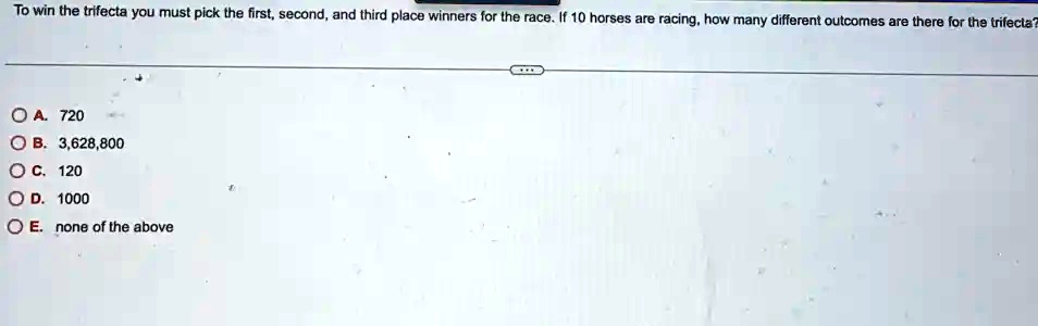 To win the trifecta you must pick the first, second, and third place winners for the race. If 10 horses are racing, how many different outcomes are there for the trifecta?
? ?. 720
B. 3,628,800
OC. 120
OD. 1000
OE. none of the above
