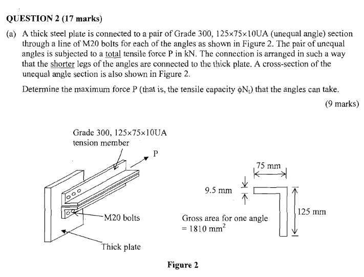 QUESTION 2 (17 marks)
(a) A thick steel plate is connected to a pair of Grade 300, 125×75×10UA (unequal angle) section through a line of M20 bolts for each of the angles as shown in Figure 2. The pair of unequal angles is subjected to a total tensile force P in kN. The connection is arranged in such a way that the shorter legs of the angles are connected to the thick plate. A cross-section of the unequal angle section is also shown in Figure 2.
Determine the maximum force P (that is, the tensile capacity ?Nt) that the angles can take.
(9 marks)
Grade 300, 125×75×10UA
tension member
P
M20 bolts
Thick plate
75 mm
9.5 mm
125 mm
Gross area for one angle = 1810 mm²
Figure 2