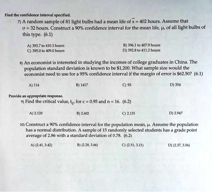 Find the confidence interval specified.
7) A random sample of 81 light bulbs had a mean life of ?x = 402 hours. Assume that ?? = 32 hours. Construct a 90% confidence interval for the mean life, ?, of all light bulbs of this type. (6.1)
A) 393.7 to 410.3 hours
B) 396.1 to 407.9 hours
C) 395.0 to 409.0 hours
D) 392.8 to 411.2 hours
8) An economist is interested in studying the incomes of college graduates in China. The population standard deviation is known to be 1,200. What sample size would the economist need to use for a 95% confidence interval if the margin of error is $62.50? (6.1)
A) 114
B) 1417
C) 93
D) 354
Provide an appropriate response.
9) Find the critical value, tc, for c = 0.95 and n = 16. (6.2)
A) 2.120
B) 2.602
C) 2.131
D) 2.947
10) Construct a 90% confidence interval for the population mean, ?. Assume the population has a normal distribution. A sample of 15 randomly selected students has a grade point average of 2.86 with a standard deviation of 0.78. (6.2)
A) (2.41, 3.42)
B) (2.28, 3.66)
C) (2.51, 3.21)
D) (2.37, 3.56)