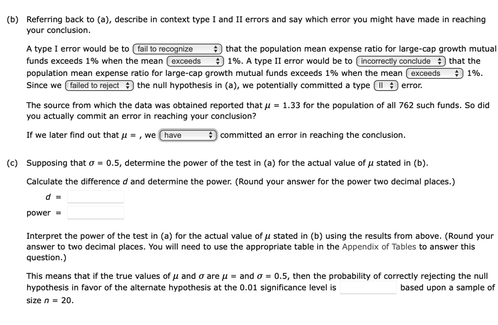 (b) Referring back to (a), describe in context type I and II errors and say which error you might have made in reaching your conclusion.
A type I error would be to fail to recognize that the population mean expense ratio for large-cap growth mutual funds exceeds 1% when the mean exceeds 1%. A type II error would be to incorrectly conclude that the population mean expense ratio for large-cap growth mutual funds exceeds 1% when the mean exceeds 1%. Since we failed to reject the null hypothesis in (a), we potentially committed a type II error.
The source from which the data was obtained reported that ? = 1.33 for the population of all 762 such funds. So did you actually commit an error in reaching your conclusion?
If we later find out that ? = , we have committed an error in reaching the conclusion.
(c) Supposing that ? = 0.5, determine the power of the test in (a) for the actual value of ? stated in (b).
Calculate the difference d and determine the power. (Round your answer for the power two decimal places.)
d =
power =
Interpret the power of the test in (a) for the actual value of ? stated in (b) using the results from above. (Round your answer to two decimal places. You will need to use the appropriate table in the Appendix of Tables to answer this question.)
This means that if the true values of ? and ? are ? = and ? = 0.5, then the probability of correctly rejecting the null hypothesis in favor of the alternate hypothesis at the 0.01 significance level is based upon a sample of size n = 20.