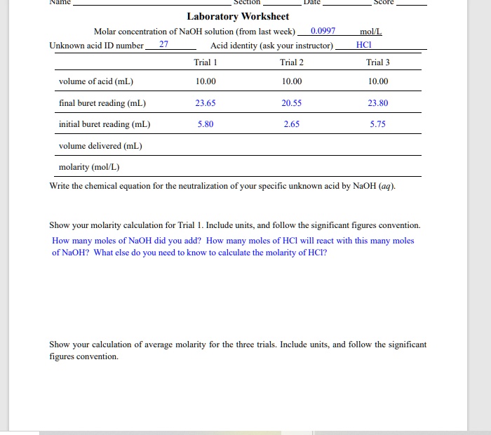 Name | Section | Date | Score
Laboratory Worksheet
Molar concentration of NaOH solution (from last week) 0.0997 mol/L
Unknown acid ID number 27 Acid identity (ask your instructor) HCl
Trial 1 Trial 2 Trial 3
volume of acid (mL) 10.00 10.00 10.00
final buret reading (mL) 23.65 20.55 23.80
initial buret reading (mL) 5.80 2.65 5.75
volume delivered (mL)
molarity (mol/L)
Write the chemical equation for the neutralization of your specific unknown acid by NaOH (aq).
Show your molarity calculation for Trial 1. Include units, and follow the significant figures convention. How many moles of NaOH did you add? How many moles of HCl will react with this many moles of NaOH? What else do you need to know to calculate the molarity of HCl?
Show your calculation of average molarity for the three trials. Include units, and follow the significant figures convention.