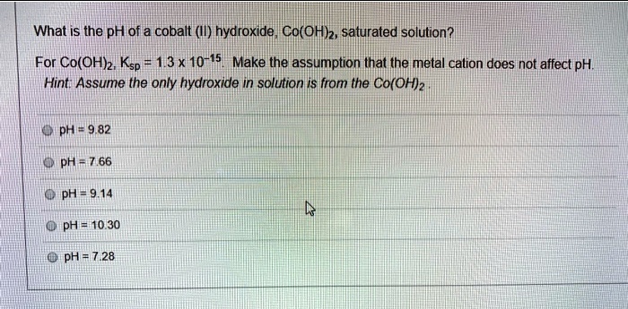 What is the pH of a cobalt (II) hydroxide, Co(OH)2, saturated solution?
For Co(OH)2, Ksp = 1.3 x 10^-15. Make the assumption that the metal cation does not affect pH.
Hint: Assume the only hydroxide in solution is from the Co(OH)2.

pH = 9.82
pH = 7.66
pH = 9.14
pH = 10.30
pH = 7.28