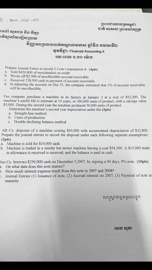 Room: 002 -AM
$?????: Financial Accounting II

Prepare Joumal Enties to record Z Com's transaction d : (4pts)
a. Sold $ 420,800 of merchandise on credit
b. Wrote off $ 2,500 of uncollectible account receivable
c. Received 238,000 cash in payment of account receivable
d. In adjusting the account on Dec 31 , the company estimated that 1 % of account receivable will be uncollectible.

Fee company purchase a machine in its factory at January 2 at a cost of $ 52,200. The machine's useful life is estimate at 10 years, or 360,000 units of product, with a salvage value $ 5,000. During the second year the machine produced 30,000 units of product.
Determine the machine's second year depreciation under the (3pts)
a. Straight-line method
b. Units of production
c. Double declining balance method

AB Co. disposes of a machine costing $ 50,000 with accumulated depreciation of $ 32,800. Prepare the journal entries to record the disposal under each following separate assumptions: (3 p t s)
a. Machine is sold for $ 10,000 cash.
b. Machine is traded in a similar but newer machine having a cost $ 54,500. A $ 15,000 trade in allowance is received is received, and the balance is paid in cash.

Joo Co. borrows $ 250,000 cash on December 5,2007 , by signing a 90 days, 9 % note . (10pts)
a. On what date does this note mature?
. How much interest expense result from this note in 2007 and 2008 ?
2. Journal Entries (1) Issuance of note, (2) Accrual interest on 2007, (3) Payment of note at maturity
6 ??? ????