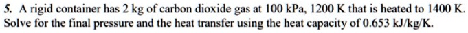 A rigid container has 2 kg of carbon dioxide gas at 100 kPa, 1200 K that is heated to 1400 K. Solve for the final pressure and the heat transfer using the heat capacity of 0.653 kJ/kg/K.