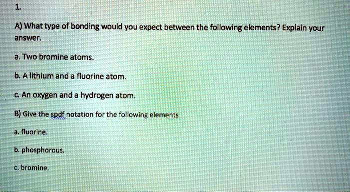 1.
A) What type of bonding would you expect between the following elements? Explain your answer.
a. Two bromine atoms.
b. A lithium and a fluorine atom.
c. An oxygen and a hydrogen atom.
B) Give the spdf notation for the following elements
a. fluorine.
b. phosphorous.
c. bromine.