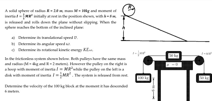 A solid sphere of radius R = 2.0 m, mass M = 10 kg and moment of inertia I = 2/5 MR^2 initially at rest in the position shown, with h = 8 m, is released and rolls down the plane without slipping. When the sphere reaches the bottom of the inclined plane:

a) Determine its translational speed v.
b) Determine its angular speed ?.
c) Determine its rotational kinetic energy KErot.

In the frictionless system shown below, both pulleys have the same mass and radius (M = 4 kg and R = 2 meters). However the pulley on the right is a hoop with moment of inertia I = MR^2 while the pulley on the left is a disk with moment of inertia I = 1/2 MR^2. The system is released from rest.

Determine the velocity of the 100 kg block at the moment it has descended 6 meters.