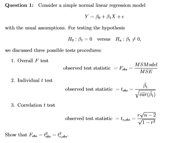 Question 1: Consider a simple normal linear regression model

Y = ?0 + ?1X + ?

with the usual assumptions. For testing the hypothesis

H0 : ?1 = 0 versus Ha : ?1 ? 0,

we discussed three possible tests procedures:

1. Overall F test
observed test statistic = Fobs = MSModel / MSE

2. Individual t test
observed test statistic = tobs = ?1 / ??var(?1)

3. Correlation t test
observed test statistic = tc,obs = r?(n - 2) / ?(1 - r")

Show that Fobs = t"obs = tc,obs".