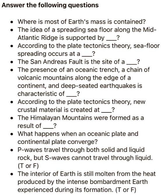 Answer the following questions

- Where is most of Earth's mass is contained?
- The idea of a spreading sea floor along the Mid-Atlantic Ridge is supported by ?
- According to the plate tectonics theory, sea-floor spreading occurs at a ?
- The San Andreas Fault is the site of a ?
- The presence of an oceanic trench, a chain of volcanic mountains along the edge of a continent, and deep-seated earthquakes is characteristic of ?
- According to the plate tectonics theory, new crustal material is created at ?
- The Himalayan Mountains were formed as a result of ?
- What happens when an oceanic plate and continental plate converge?
- P-waves travel through both solid and liquid rock, but S-waves cannot travel through liquid. (T or F)
- The interior of Earth is still molten from the heat produced by the intense bombardment Earth experienced during its formation. (T or F)