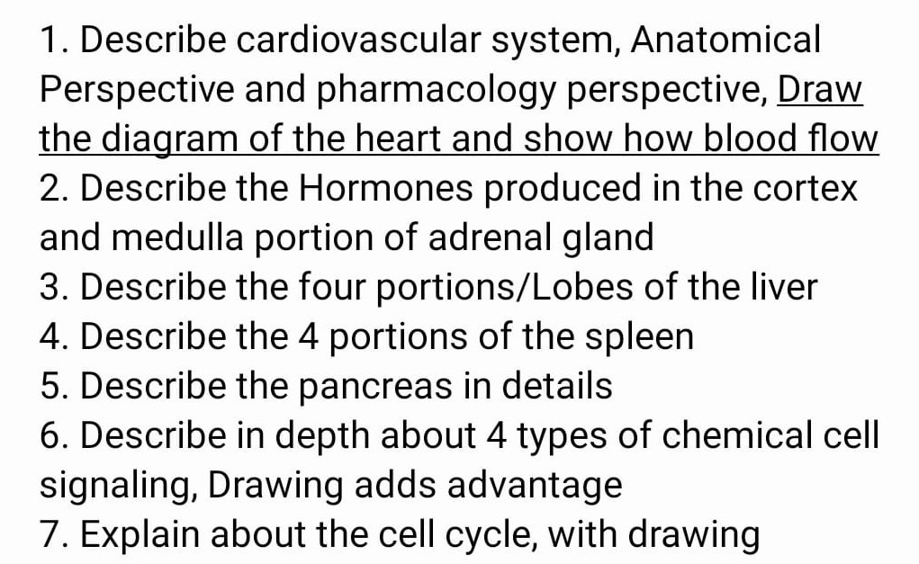 1. Describe cardiovascular system, Anatomical Perspective and pharmacology perspective, Draw the diagram of the heart and show how blood flow 2. Describe the Hormones produced in the cortex and medulla portion of adrenal gland
3. Describe the four portions/Lobes of the liver
4. Describe the 4 portions of the spleen
5. Describe the pancreas in details
6 . Describe in depth about 4 types of chemical cell signaling, Drawing adds advantage
7. Explain about the cell cycle, with drawing