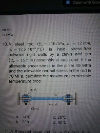 10. A steel rod (Es = 210 GPa, dr = 12 mm, ?s = 12 x 10^-6/°C) is held stress-free between rigid walls by a clevis and pin (dp = 15 mm) assembly at each end. If the allowable shear stress in the pin is 45 MPa and the allowable normal stress in the rod is 70 MPa, calculate the maximum permissible temperature drop.
a. 14°C
c. 28°C
b. 20°C
d. 40°C