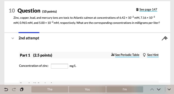 10 Question (10 points)
Zinc, copper, lead, and mercury ions are toxic to Atlantic salmon at concentrations of 6.42 x 10^-2 mM, 7.16 x 10^-3 mM, 0.965 mM, and 5.00 x 10^-2 mM, respectively. What are the corresponding concentrations in milligrams per liter?
2nd attempt
Part 1 (2.5 points)
Concentration of zinc: mg/L