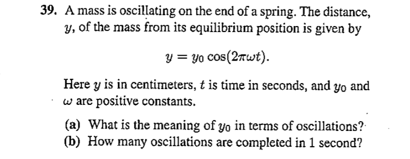 39. A mass is oscillating on the end of a spring. The distance, ( y ), of the mass from its equilibrium position is given by
[
y=y0 cos (2 pi omega t)
]
Here ( y ) is in centimeters, ( t ) is time in seconds, and ( y0 ) and ( omega ) are positive constants.
(a) What is the meaning of ( y0 ) in terms of oscillations?
(b) How many oscillations are completed in 1 second?