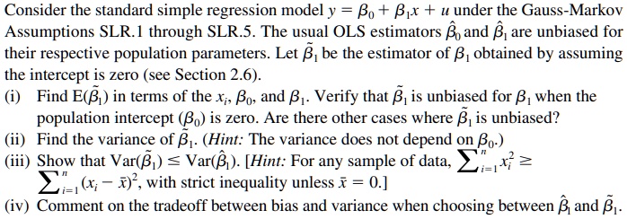 Consider the standard simple regression model y = ?0 + ?1 x + u under the Gauss-Markov Assumptions SLR.1 through SLR.5. The usual OLS estimators ??0 and ??1 are unbiased for their respective population parameters. Let ??1 be the estimator of ?1 obtained by assuming the intercept is zero (see Section 2.6).

(i) Find E(??1) in terms of the xi, ?0, and ?1. Verify that ??1 is unbiased for ?1 when the population intercept (?0) is zero. Are there other cases where ??1 is unbiased?

(ii) Find the variance of ??1. (Hint: The variance does not depend on ?0.)

(iii) Show that Var(??1) ? Var(??1). [Hint: For any sample of data, ?i=1^n xi^2 ? ?i=1^n (xi - x?)^2, with strict inequality unless x? = 0.]

(iv) Comment on the tradeoff between bias and variance when choosing between ??1 and ??1.