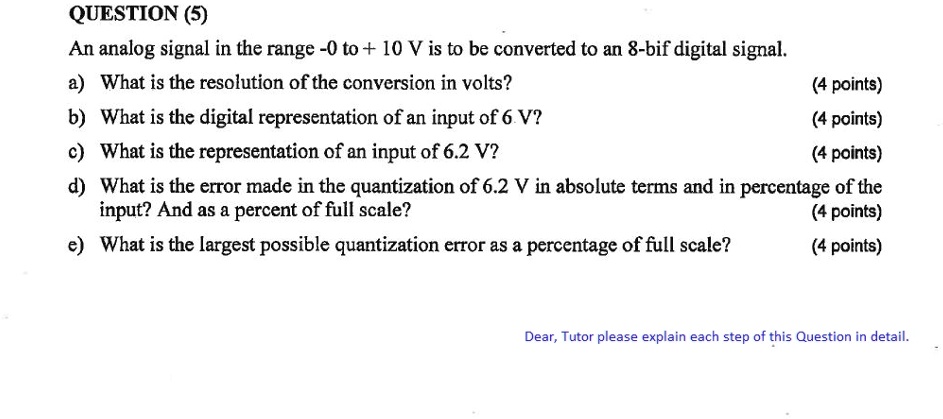 QUESTION (5)
An analog signal in the range -0 to + 10 V is to be converted to an 8-bit digital signal.
a) What is the resolution of the conversion in volts?
(4 points)
b) What is the digital representation of an input of 6 V?
(4 points)
c) What is the representation of an input of 6.2 V?
(4 points)
d) What is the error made in the quantization of 6.2 V in absolute terms and in percentage of the
input? And as a percent of full scale?
(4 points)
e) What is the largest possible quantization error as a percentage of full scale?
(4 points)