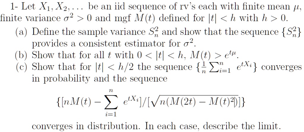 1- Let X1, X2, ... be an iid sequence of rv's each with finite mean ?, finite variance ?² > 0 and mgf M(t) defined for |t| < h with h > 0.
(a) Define the sample variance S?² and show that the sequence S?² provides a consistent estimator for ?².
(b) Show that for all t with 0 < |t| < h, M(t) > e??.
(c) Show that for |t| < h/2 the sequence 1/n ????? e?X? converges in probability and the sequence
[nM(t) - ????? e?X?] / [?(n(M(2t) - M(t)²))]
converges in distribution. In each case, describe the limit.